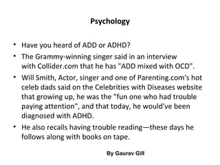 Psychology
• Have you heard of ADD or ADHD?
• The Grammy-winning singer said in an interview
with Collider.com that he has "ADD mixed with OCD".
• Will Smith, Actor, singer and one of Parenting.com's hot
celeb dads said on the Celebrities with Diseases website
that growing up, he was the "fun one who had trouble
paying attention", and that today, he would've been
diagnosed with ADHD.
• He also recalls having trouble reading—these days he
follows along with books on tape.
By Gaurav Gill
 
