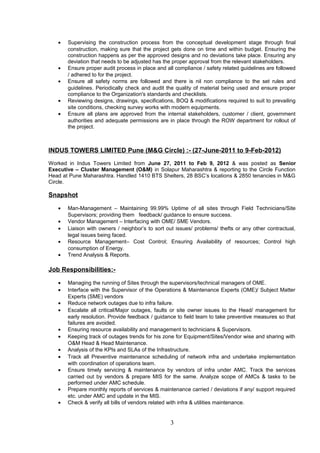 • Supervising the construction process from the conceptual development stage through final
construction, making sure that the project gets done on time and within budget. Ensuring the
construction happens as per the approved designs and no deviations take place. Ensuring any
deviation that needs to be adjusted has the proper approval from the relevant stakeholders.
• Ensure proper audit process in place and all compliance / safety related guidelines are followed
/ adhered to for the project.
• Ensure all safety norms are followed and there is nil non compliance to the set rules and
guidelines. Periodically check and audit the quality of material being used and ensure proper
compliance to the Organization's standards and checklists.
• Reviewing designs, drawings, specifications, BOQ & modifications required to suit to prevailing
site conditions, checking survey works with modern equipments.
• Ensure all plans are approved from the internal stakeholders, customer / client, government
authorities and adequate permissions are in place through the ROW department for rollout of
the project.
INDUS TOWERS LIMITED Pune (M&G Circle) :- (27-June-2011 to 9-Feb-2012)
Worked in Indus Towers Limited from June 27, 2011 to Feb 9, 2012 & was posted as Senior
Executive – Cluster Management (O&M) in Solapur Maharashtra & reporting to the Circle Function
Head at Pune Maharashtra. Handled 1410 BTS Shelters, 28 BSC’s locations & 2850 tenancies in M&G
Circle.
Snapshot
• Man-Management – Maintaining 99.99% Uptime of all sites through Field Technicians/Site
Supervisors; providing them feedback/ guidance to ensure success.
• Vendor Management – Interfacing with OME/ SME Vendors.
• Liaison with owners / neighbor’s to sort out issues/ problems/ thefts or any other contractual,
legal issues being faced.
• Resource Management– Cost Control; Ensuring Availability of resources; Control high
consumption of Energy.
• Trend Analysis & Reports.
Job Responsibilities:-
• Managing the running of Sites through the supervisors/technical managers of OME.
• Interface with the Supervisor of the Operations & Maintenance Experts (OME)/ Subject Matter
Experts (SME) vendors
• Reduce network outages due to infra failure.
• Escalate all critical/Major outages, faults or site owner issues to the Head/ management for
early resolution. Provide feedback / guidance to field team to take preventive measures so that
failures are avoided.
• Ensuring resource availability and management to technicians & Supervisors.
• Keeping track of outages trends for his zone for Equipment/Sites/Vendor wise and sharing with
O&M Head & Head Maintenance.
• Analysis of the KPIs and SLAs of the Infrastructure.
• Track all Preventive maintenance scheduling of network infra and undertake implementation
with coordination of operations team.
• Ensure timely servicing & maintenance by vendors of infra under AMC. Track the services
carried out by vendors & prepare MIS for the same. Analyze scope of AMCs & tasks to be
performed under AMC schedule.
• Prepare monthly reports of services & maintenance carried / deviations if any/ support required
etc. under AMC and update in the MIS.
• Check & verify all bills of vendors related with infra & utilities maintenance.
3
 