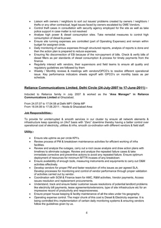 • Liaison with owners / neighbors to sort out issues/ problems created by owners / neighbors /
thefts or any other contractual, legal issues faced by owners escalated by OME Vendors.
• Control theft cases in consultation with security agency employed for the site as well as take
police support in case matter is not resolved
• Analyse high power & diesel consumption sites. Take remedial measures to control high
consumption of diesel & power.
• Ensure site running expenses are controlled (part of Operating Expenses) and remain within
budget for assigned circle.
• Daily monitoring of various expenses through structured reports, analysis of reports is done and
then the action plan is prepared to reduce expenses.
• Ensuring No disconnection of EB because of the non-payment of bills. Check & verify bills of
diesel fillers as per standards of diesel consumption & process for timely payments from the
finance.
• Regularly interact with vendors, their supervisors and field teams to ensure all quality and
regulatory guidelines are followed by them
• Weekly / Monthly reviews & meetings with vendors/OPCO’s to resolve different operational
issue. Key performance indicators sheets signoff with OPCO’s on monthly basis as per
schedule.
Reliance Communications Limited, Delhi Circle (24-July-2007 to 17-June-2011):-
Inducted to Reliance family in July 2007 & worked as the “Area Manager” in Reliance
Communications Limited at Ghaziabad.
From 24.07.07 to 17.04.08 at Delhi MP1 Okhla MP
From 18.04.08 to 17.06.2011: - Noida & Ghaziabad Area
Job Responsibilities:-
To provide for uninterrupted & smooth services in our cluster by ensure all network elements &
infrastructure keep operating on 24x7 basis with “Zero” downtime thereby having a better control over
operational cost of electricity, utilities & infra, smooth co-ordination with different vendors & field staff.
Utility:-
• Ensure site uptime as per circle KPI’s.
• Review process of PM & breakdown maintenance activities for efficient working of infra
facilities.
• Review and analyze the outages, carry out a root cause analysis and draw action plans with
timelines to eliminate outages. Review and analyze the repeated failure cases & take
immediate corrective and preventive actions to avoid any repeated failure. Ensure optimum
deployment of resources for minimum MTTR incases of any breakdown.
• Ensure availability of enough tools, measuring instruments and equipments to carry out O&M
activities effectively.
• Develop vendors for proper PM and faster resolution of infra issues as per agreed SLA.
Develop processes for monitoring and control of vendor performance through proper validation
of activities carried out by vendor.
• Coordination with SCM & Finance team for AMC, R&M activities, Vendor payments, Access
issues resolution and replacement procurements.
• Understand, track and ensure faster customer issues resolutions of potential landlord problems
like electricity bill payments, lease agreements/extensions, type of site infrastructure etc for an
impressive record of productivity and responsiveness.
• Ensure proper house keeping & facility maintenance of all the sites under his geography.
• Operating expense control. The major chunk of this cost is Diesel & Electricity expense. It is
being controlled thru implementation of certain daily monitoring systems & ensuring vendors
follow the guidelines given by us.
4
 