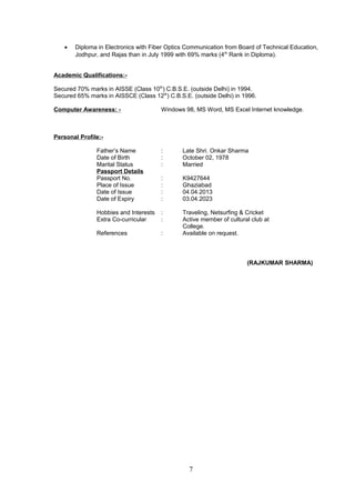 • Diploma in Electronics with Fiber Optics Communication from Board of Technical Education,
Jodhpur, and Rajas than in July 1999 with 69% marks (4th
Rank in Diploma).
Academic Qualifications:-
Secured 70% marks in AISSE (Class 10th
) C.B.S.E. (outside Delhi) in 1994.
Secured 65% marks in AISSCE (Class 12th
) C.B.S.E. (outside Delhi) in 1996.
Computer Awareness: - Windows 98, MS Word, MS Excel Internet knowledge.
Personal Profile:-
Father’s Name : Late Shri. Onkar Sharma
Date of Birth : October 02, 1978
Marital Status : Married
Passport Details
Passport No. : K9427644
Place of Issue : Ghaziabad
Date of Issue : 04.04.2013
Date of Expiry : 03.04.2023
Hobbies and Interests : Traveling, Netsurfing & Cricket
Extra Co-curricular : Active member of cultural club at
College.
References : Available on request.
(RAJKUMAR SHARMA)
7
 