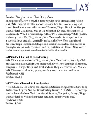 13
Greater Binghamton, New York Area
In Binghamton, New York, the most popular news broadcasting station
is WBNG Channel 12. This station is owned by CBS Broadcasting and
covers Binghamton and other areas of Broome, Tioga, Tompkins, Otsego,
and Cortland Counties as well as the Scranton, PA area. Binghamton is
also home to WIVT Broadcasting, WICZ-TV Broadcasting, WNBF Radio,
and many more. The Binghamton, New York market is unique because
it covers a large area that generally includes the New York counties of
Broome, Tioga, Tompkins, Otsego, and Cortland as well as some areas in
Pennsylvania. As such, television and radio stations in Ithaca, New York
and surrounding areas have been included in this market.
WBNG-TV Channel 12 Broadcasting
WBNG is a news station in Binghamton, New York that is owned by CBS
Broadcasting. Its coverage area includes the New York counties of Broome,
Tompkins, Otsego, Tioga, and Cortland and the greater Scranton, PA area.
WBNG covers local news, sports, weather, entertainment, and more.
Facebook: 89,345
Twitter: 18,960
WIVT News Channel 34 Broadcasting
News Channel 34 is a news broadcasting station in Binghamton, New York
that is owned by the Nexstar Broadcasting Group (ABC/NBC). Its coverage
area includes the New York counties of Broome, Tompkins, Otsego, Tioga,
and Cortland as well as the greater Scranton, Pennsylvania area.
Facebook: 7,687
Twitter: 4,246
 
