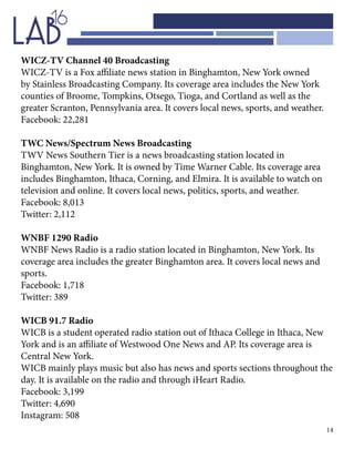 14
WICZ-TV Channel 40 Broadcasting
WICZ-TV is a Fox affiliate news station in Binghamton, New York owned
by Stainless Broadcasting Company. Its coverage area includes the New York
counties of Broome, Tompkins, Otsego, Tioga, and Cortland as well as the
greater Scranton, Pennsylvania area. It covers local news, sports, and weather.
Facebook: 22,281
TWC News/Spectrum News Broadcasting
TWV News Southern Tier is a news broadcasting station located in
Binghamton, New York. It is owned by Time Warner Cable. Its coverage area
includes Binghamton, Ithaca, Corning, and Elmira. It is available to watch on
television and online. It covers local news, politics, sports, and weather.
Facebook: 8,013
Twitter: 2,112
WNBF 1290 Radio
WNBF News Radio is a radio station located in Binghamton, New York. Its
coverage area includes the greater Binghamton area. It covers local news and
sports.
Facebook: 1,718
Twitter: 389
WICB 91.7 Radio
WICB is a student operated radio station out of Ithaca College in Ithaca, New
York and is an affiliate of Westwood One News and AP. Its coverage area is
Central New York.
WICB mainly plays music but also has news and sports sections throughout the
day. It is available on the radio and through iHeart Radio.
Facebook: 3,199
Twitter: 4,690
Instagram: 508
 