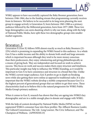 19
WSKG appears to have successfully captured the Baby Boomer generation; born
between 1946-1964, due to the funding stream that programming currently receives
from its listeners. We believe to be successful in its long term planning the next
group to engage actively is Generation X, born between 1965-1980 as a primary
audience followed by the Millennial generation, born from 1977-2000. These two
large demographics can seem daunting which is why our team, along with the help
of National Public Media, have split these two demographic groups into smaller
market segments.
Generation X
Generation X (Gen X) follows NPR almost exactly as much as Baby Boomers (21-
22%) which is promising in expanding the WSKG brand to this audience. As a whole
Gen X has a stable income and the ability to donate both small and large amounts
which is important because although they tend to be more money conscious
than their predecessors, they enjoy volunteering and giving philanthropically as
a means of giving back. They are independent and focused on work to achieve
success. This focus on work and success makes them enjoy structure and timeliness.
This particular insight may help to influence the WSKG branding, as it would be
important to Gen X to have consistency and structure in a brand they like. Unlike
the WSKG current target audience, Gen X prefers to go in depth on breaking
news while also getting their news online as opposed to traditional radio. It is also
important that the WSKG website develop a mobile component because Gen X is
the highest percent of generational groups that use tablets to get their news. These
characteristics lead us to believe this is the natural progression for WSKG Public
Media Group’s primary audience.
When it comes to Gen X, research has shown that they are ageing into WSKG’s key
demographic and are in a stable enough place to donate and engage with WSKG.
With the help of content developed by National Public Media (NPM) we have
segmented WSKG’s consumer base into these profiles: The Affluent Business Leader,
The Cultural Connoisseur, The Life- Long Learner, The Civic Influencer, and The
Champion of Wellness. (APPENDIX D)
 