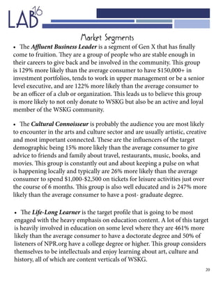 20
•	 The Affluent Business Leader is a segment of Gen X that has finally
come to fruition. They are a group of people who are stable enough in
their careers to give back and be involved in the community. This group
is 129% more likely than the average consumer to have $150,000+ in
investment portfolios, tends to work in upper management or be a senior
level executive, and are 122% more likely than the average consumer to
be an officer of a club or organization. This leads us to believe this group
is more likely to not only donate to WSKG but also be an active and loyal
member of the WSKG community.
•	 The Cultural Connoisseur is probably the audience you are most likely
to encounter in the arts and culture sector and are usually artistic, creative
and most important connected. These are the influencers of the target
demographic being 15% more likely than the average consumer to give
advice to friends and family about travel, restaurants, music, books, and
movies. This group is constantly out and about keeping a pulse on what
is happening locally and typically are 26% more likely than the average
consumer to spend $1,000-$2,500 on tickets for leisure activities just over
the course of 6 months. This group is also well educated and is 247% more
likely than the average consumer to have a post- graduate degree.
•	 The Life-Long Learner is the target profile that is going to be most
engaged with the heavy emphasis on education content. A lot of this target
is heavily involved in education on some level where they are 461% more
likely than the average consumer to have a doctorate degree and 50% of
listeners of NPR.org have a college degree or higher. This group considers
themselves to be intellectuals and enjoy learning about art, culture and
history, all of which are content verticals of WSKG.
Market Segments
 