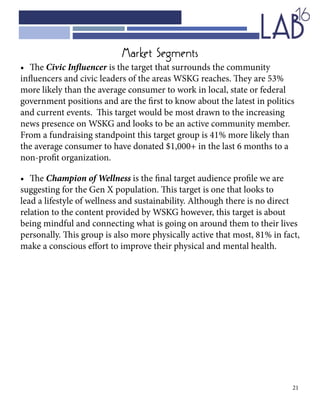 21
•	 The Civic Influencer is the target that surrounds the community
influencers and civic leaders of the areas WSKG reaches. They are 53%
more likely than the average consumer to work in local, state or federal
government positions and are the first to know about the latest in politics
and current events. This target would be most drawn to the increasing
news presence on WSKG and looks to be an active community member.
From a fundraising standpoint this target group is 41% more likely than
the average consumer to have donated $1,000+ in the last 6 months to a
non-profit organization.
•	 The Champion of Wellness is the final target audience profile we are
suggesting for the Gen X population. This target is one that looks to
lead a lifestyle of wellness and sustainability. Although there is no direct
relation to the content provided by WSKG however, this target is about
being mindful and connecting what is going on around them to their lives
personally. This group is also more physically active that most, 81% in fact,
make a conscious effort to improve their physical and mental health.
Market Segments
 