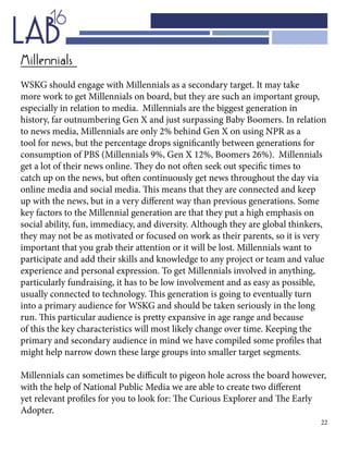 22
Millennials
WSKG should engage with Millennials as a secondary target. It may take
more work to get Millennials on board, but they are such an important group,
especially in relation to media. Millennials are the biggest generation in
history, far outnumbering Gen X and just surpassing Baby Boomers. In relation
to news media, Millennials are only 2% behind Gen X on using NPR as a
tool for news, but the percentage drops significantly between generations for
consumption of PBS (Millennials 9%, Gen X 12%, Boomers 26%). Millennials
get a lot of their news online. They do not often seek out specific times to
catch up on the news, but often continuously get news throughout the day via
online media and social media. This means that they are connected and keep
up with the news, but in a very different way than previous generations. Some
key factors to the Millennial generation are that they put a high emphasis on
social ability, fun, immediacy, and diversity. Although they are global thinkers,
they may not be as motivated or focused on work as their parents, so it is very
important that you grab their attention or it will be lost. Millennials want to
participate and add their skills and knowledge to any project or team and value
experience and personal expression. To get Millennials involved in anything,
particularly fundraising, it has to be low involvement and as easy as possible,
usually connected to technology. This generation is going to eventually turn
into a primary audience for WSKG and should be taken seriously in the long
run. This particular audience is pretty expansive in age range and because
of this the key characteristics will most likely change over time. Keeping the
primary and secondary audience in mind we have compiled some profiles that
might help narrow down these large groups into smaller target segments.
Millennials can sometimes be difficult to pigeon hole across the board however,
with the help of National Public Media we are able to create two different
yet relevant profiles for you to look for: The Curious Explorer and The Early
Adopter.
 