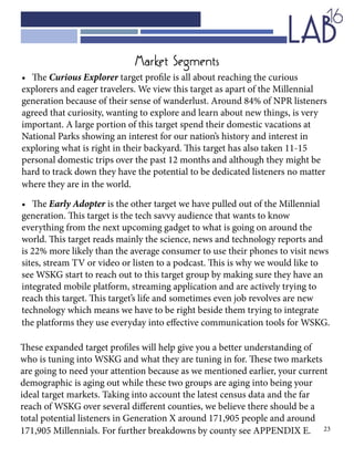 23
•	 The Curious Explorer target profile is all about reaching the curious
explorers and eager travelers. We view this target as apart of the Millennial
generation because of their sense of wanderlust. Around 84% of NPR listeners
agreed that curiosity, wanting to explore and learn about new things, is very
important. A large portion of this target spend their domestic vacations at
National Parks showing an interest for our nation’s history and interest in
exploring what is right in their backyard. This target has also taken 11-15
personal domestic trips over the past 12 months and although they might be
hard to track down they have the potential to be dedicated listeners no matter
where they are in the world.
•	 The Early Adopter is the other target we have pulled out of the Millennial
generation. This target is the tech savvy audience that wants to know
everything from the next upcoming gadget to what is going on around the
world. This target reads mainly the science, news and technology reports and
is 22% more likely than the average consumer to use their phones to visit news
sites, stream TV or video or listen to a podcast. This is why we would like to
see WSKG start to reach out to this target group by making sure they have an
integrated mobile platform, streaming application and are actively trying to
reach this target. This target’s life and sometimes even job revolves are new
technology which means we have to be right beside them trying to integrate
the platforms they use everyday into effective communication tools for WSKG.
Market Segments
These expanded target profiles will help give you a better understanding of
who is tuning into WSKG and what they are tuning in for. These two markets
are going to need your attention because as we mentioned earlier, your current
demographic is aging out while these two groups are aging into being your
ideal target markets. Taking into account the latest census data and the far
reach of WSKG over several different counties, we believe there should be a
total potential listeners in Generation X around 171,905 people and around
171,905 Millennials. For further breakdowns by county see APPENDIX E.
 