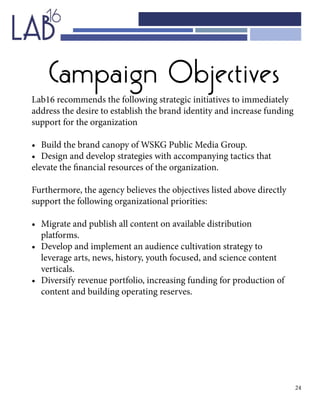 24
Campaign Objectives
Lab16 recommends the following strategic initiatives to immediately
address the desire to establish the brand identity and increase funding
support for the organization
•	 Build the brand canopy of WSKG Public Media Group.
•	 Design and develop strategies with accompanying tactics that
elevate the financial resources of the organization.
Furthermore, the agency believes the objectives listed above directly
support the following organizational priorities:
•	 Migrate and publish all content on available distribution 				
	platforms.
•	 Develop and implement an audience cultivation strategy to 			
	 leverage arts, news, history, youth focused, and science content 		
	verticals.
•	 Diversify revenue portfolio, increasing funding for production of 		
	 content and building operating reserves.
 