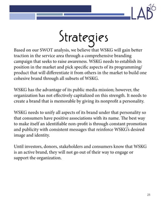 25
Strategies
Based on our SWOT analysis, we believe that WSKG will gain better
traction in the service area through a comprehensive branding
campaign that seeks to raise awareness. WSKG needs to establish its
position in the market and pick specific aspects of its programming/
product that will differentiate it from others in the market to build one
cohesive brand through all subsets of WSKG.
WSKG has the advantage of its public media mission; however, the
organization has not effectively capitalized on this strength. It needs to
create a brand that is memorable by giving its nonprofit a personality.
WSKG needs to unify all aspects of its brand under that personality so
that consumers have positive associations with its name. The best way
to make itself an identifiable non-profit is through constant promotion
and publicity with consistent messages that reinforce WSKG’s desired
image and identity.
Until investors, donors, stakeholders and consumers know that WSKG
is an active brand, they will not go out of their way to engage or
support the organization.
 