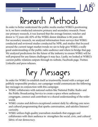 27
Research Methods
Key Messages
In order to better understand the public media market WSKG’s positioning
in it, we have conducted extensive primary and secondary research. From
our primary research, it was learned that the average listener, watcher and
donor is 72 years old. 82% of the WSKG donor database is 86 years old.
For secondary research, we analyzed information from surveys that WSKG
conducted and reviewed studies conducted by NPR, and studies that focused
around the current target market trends we see to help give WSKG a really
good understanding of the public radio audience and where to bridge that gap.
We analyzed predictions for the future of the industry to ensure WSKG will be
well prepared for any future challenges it may face. Lastly, we looked at WSKG’s
current public relations outputs through its website, Facebook page, Twitter,
LinkedIn and press releases.
In order for WSKG to establish itself as trustworthy brand with a unique and
publicly responsible product, our campaign would communicate the following
key messages in conjunction with this campaign:
•	 WSKG collaborates with national outlets like National Public Radio and 		
	 the Public Broadcasting Service to create a space where audiences 				
	 congregate, connect and contribute to a shared understanding of the wider 		
	world.
•	 WSKG creates and delivers exceptional content daily by offering core news 		
	 and cultural programming that sparks conversation, and satisfies listeners’ 		
	curiosity.
•	 WSKG utilizes high quality journalism standards that engages and 			
	 collaborates with their audience to strengthen the social, civic, and cultural 		
	 fabric of our democracy.
 