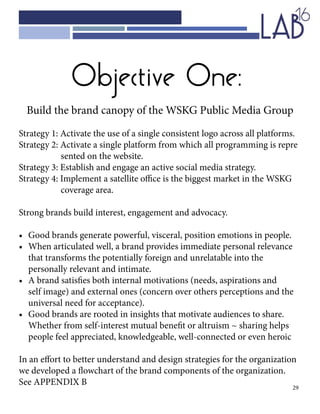 29
Objective One:
Build the brand canopy of the WSKG Public Media Group
Strategy 1: Activate the use of a single consistent logo across all platforms.
Strategy 2: Activate a single platform from which all programming is repre		
		 sented on the website.
Strategy 3: Establish and engage an active social media strategy.
Strategy 4: Implement a satellite office is the biggest market in the WSKG 		
		 coverage area.
Strong brands build interest, engagement and advocacy.
•	 Good brands generate powerful, visceral, position emotions in people.
•	 When articulated well, a brand provides immediate personal relevance 		
	 that transforms the potentially foreign and unrelatable into the 			
	 personally relevant and intimate.
•	 A brand satisfies both internal motivations (needs, aspirations and 			
	 self image) and external ones (concern over others perceptions and the 		
	 universal need for acceptance).
•	 Good brands are rooted in insights that motivate audiences to share. 		
	 Whether from self-interest mutual benefit or altruism ~ sharing helps 		
	 people feel appreciated, knowledgeable, well-connected or even heroic
In an effort to better understand and design strategies for the organization
we developed a flowchart of the brand components of the organization.
See APPENDIX B
 