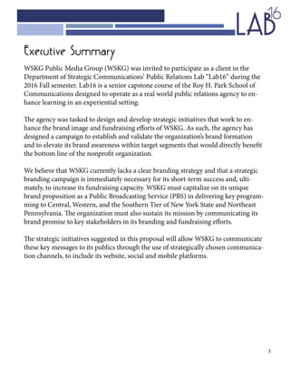 3
Executive Summary
WSKG Public Media Group (WSKG) was invited to participate as a client in the
Department of Strategic Communications’ Public Relations Lab “Lab16” during the
2016 Fall semester. Lab16 is a senior capstone course of the Roy H. Park School of
Communications designed to operate as a real world public relations agency to en-
hance learning in an experiential setting.
The agency was tasked to design and develop strategic initiatives that work to en-
hance the brand image and fundraising efforts of WSKG. As such, the agency has
designed a campaign to establish and validate the organization’s brand formation
and to elevate its brand awareness within target segments that would directly benefit
the bottom line of the nonprofit organization.
We believe that WSKG currently lacks a clear branding strategy and that a strategic
branding campaign is immediately necessary for its short-term success and, ulti-
mately, to increase its fundraising capacity. WSKG must capitalize on its unique
brand proposition as a Public Broadcasting Service (PBS) in delivering key program-
ming to Central, Western, and the Southern Tier of New York State and Northeast
Pennsylvania. The organization must also sustain its mission by communicating its
brand promise to key stakeholders in its branding and fundraising efforts.
The strategic initiatives suggested in this proposal will allow WSKG to communicate
these key messages to its publics through the use of strategically chosen communica-
tion channels, to include its website, social and mobile platforms.
 