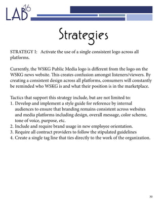 30
Strategies
STRATEGY I: Activate the use of a single consistent logo across all
platforms.
Currently, the WSKG Public Media logo is different from the logo on the
WSKG news website. This creates confusion amongst listeners/viewers. By
creating a consistent design across all platforms, consumers will constantly
be reminded who WSKG is and what their position is in the marketplace.
Tactics that support this strategy include, but are not limited to:
1.	Develop and implement a style guide for reference by internal 			
	 audiences to ensure that branding remains consistent across websites 	
	 and media platforms including design, overall message, color scheme, 	
	 tone of voice, purpose, etc.
2.	Include and require brand usage in new employee orientation.
3.	Require all contract providers to follow the stipulated guidelines
4.	Create a single tag line that ties directly to the work of the organization.
 