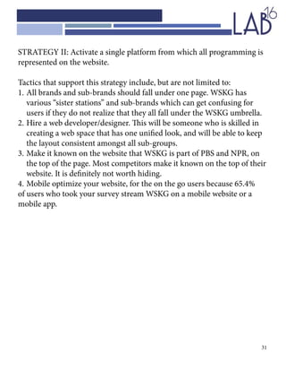 31
STRATEGY II: Activate a single platform from which all programming is
represented on the website.
Tactics that support this strategy include, but are not limited to:
1.	All brands and sub-brands should fall under one page. WSKG has 		
	 various “sister stations” and sub-brands which can get confusing for 	
	 users if they do not realize that they all fall under the WSKG umbrella.
2.	Hire a web developer/designer. This will be someone who is skilled in 	
	 creating a web space that has one unified look, and will be able to keep 	
	 the layout consistent amongst all sub-groups.
3.	Make it known on the website that WSKG is part of PBS and NPR, on 	
	 the top of the page. Most competitors make it known on the top of their 	
	 website. It is definitely not worth hiding.
4.	Mobile optimize your website, for the on the go users because 65.4%
of users who took your survey stream WSKG on a mobile website or a
mobile app.
 