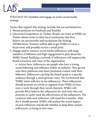32
STRATEGY III: Establish and engage an active social media
strategy
Tactics that support this strategy include, but are not limited to:
1.	Stream podcasts on Facebook and Youtube
2.	Giveaway/Competition on Twitter. People can tweet at WSKG on	
	 Twitter about events in their local community that they 			
	 believe are newsworthy and incorporate the hashtag 				
	 #WSKGNews. Winners will be able to get WSKG to cover a 		
	 local event, and possibly receive a small prize.
3.	Engage and/or contract social media influencers with large 		
	 numbers of followers and high engagement to post about the 		
	 WSKG brand Building a network of influencers will improve the 	
	 brand awareness and value of the organization.
a.	Action Item: Influencers are people who have a strong
social following and influence within an industry. They go out
onto their platforms and share promoted content with their
followers. Influencers can help the brand speak to a specific
audience through a more genuine voice. We recommend that
WSKG starts with five to ten influencers. These influencers
should promote an article or segment from WSKG at least
once a week through their social channels. WSKG will
provide Bit.ly links to the influencers for each item they can
promote to easily track the effectiveness of the influencers. The
contracts with each influencer will stand for 6 months. After
the 6-month period, WSKG will analyze the social impact
of each influencer and decide whether to keep their current
influencers, or bring in new ones.
 