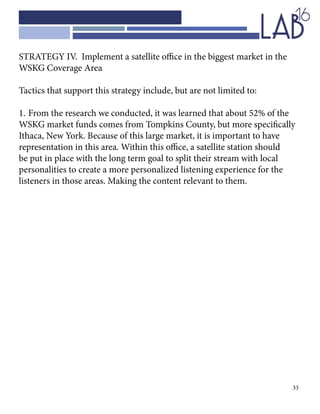 33
STRATEGY IV. Implement a satellite office in the biggest market in the
WSKG Coverage Area
Tactics that support this strategy include, but are not limited to:
1.	From the research we conducted, it was learned that about 52% of the 	
WSKG market funds comes from Tompkins County, but more specifically
Ithaca, New York. Because of this large market, it is important to have
representation in this area. Within this office, a satellite station should
be put in place with the long term goal to split their stream with local
personalities to create a more personalized listening experience for the
listeners in those areas. Making the content relevant to them.
 