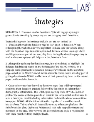 35
Strategies
STRATEGY I: Focus on smaller donations. This will engage a younger
generation in donating by accepting and encouraging small donations.
Tactics that support this strategy include, but are not limited to:
1.	 Updating the website donation page to start at a $10 donation. When
redesigning the website, it is very important to make sure the website along
with the donation page is mobile optimized. Because we live in an age where
mobile phones are part of our everyday lives, having the donation page easy to
read and use on a phone will help draw the donations faster.
2.	Along with updating the donation page, it is also advised to highlight the
different fundraising events on the homepage of the WSKG website, on a
subpage that’s specifically focused on the major events and on the donation
page, as well as on WSKG’s social media accounts. These events are a big part of
getting donations to WSKG and because of that, promoting them on the correct
pages on the website, is crucial.
3.	Once a donor reaches the online donation page, they will be prompted
to submit their donation amount, followed by the option to submit their
demographic information. This will help in keeping track of WSKG’s donor
profile. The donor will also provide an email in the form, which will be used to
send a thank you email including information on how the donor can continue
to support WSKG. All the information that is gathered should be stored
in a database. This can be built internally or using a database platform like
Salesforce sales plan, Lightning Professional can help keep all contacts and
members in one area. This way you can personalize and build a relationship
with these members from multiple levels.
 