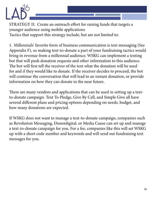 36
STRATEGY II: Create an outreach effort for raising funds that targets a
younger audience using mobile applications
Tactics that support this strategy include, but are not limited to:
1.	Millennials’ favorite form of business communication is text messaging (See
Appendix F), so making text-to-donate a part of your fundraising tactics would
bring in revenue from a millennial audience. WSKG can implement a texting
bot that will push donation requests and other information to this audience.
The bot will first tell the receiver of the text what the donation will be used
for and if they would like to donate. If the receiver decides to proceed, the bot
will continue the conversation that will lead to an instant donation, or provide
information on how they can donate in the near future.
There are many vendors and applications that can be used in setting up a text-
to-donate campaign. Text To Pledge, Give By Cell, and Simple Give all have
several different plans and pricing options depending on needs, budget, and
how many donations are expected.
If WSKG does not want to manage a text-to-donate campaign, companies such
as Revolution Messaging, Donordigital, or Media Cause can set up and manage
a text-to-donate campaign for you. For a fee, companies like this will set WSKG
up with a short code number and keywords and will send out fundraising text
messages for you.
 