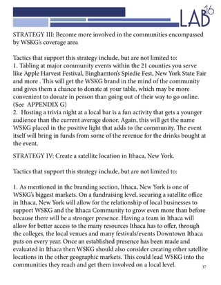 37
STRATEGY III: Become more involved in the communities encompassed
by WSKG’s coverage area
Tactics that support this strategy include, but are not limited to:
1.	Tabling at major community events within the 21 counties you serve
like Apple Harvest Festival, Binghamton’s Spiedie Fest, New York State Fair
and more . This will get the WSKG brand in the mind of the community
and gives them a chance to donate at your table, which may be more
convenient to donate in person than going out of their way to go online.
(See APPENDIX G)
2.	 Hosting a trivia night at a local bar is a fun activity that gets a younger
audience than the current average donor. Again, this will get the name
WSKG placed in the positive light that adds to the community. The event
itself will bring in funds from some of the revenue for the drinks bought at 		
the event.
STRATEGY IV: Create a satellite location in Ithaca, New York.
Tactics that support this strategy include, but are not limited to:
1.	As mentioned in the branding section, Ithaca, New York is one of
WSKG’s biggest markets. On a fundraising level, securing a satellite office
in Ithaca, New York will allow for the relationship of local businesses to
support WSKG and the Ithaca Community to grow even more than before
because there will be a stronger presence. Having a team in Ithaca will
allow for better access to the many resources Ithaca has to offer, through
the colleges, the local venues and many festivals/events Downtown Ithaca
puts on every year. Once an established presence has been made and
evaluated in Ithaca then WSKG should also consider creating other satellite
locations in the other geographic markets. This could lead WSKG into the
communities they reach and get them involved on a local level.
 