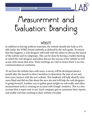 39
WEBSITE
In addition to having uniform materials, the website should also look as if it
falls under the WSKG brand umbrella as defined by the style guide. To ensure
that this happens, a web designer will work with the editor to discuss the layout
of the website and its subgroups. This can be done by having a weekly meeting
in which the web designer and editor discuss the success of the website as well
as any style issues that arise. These meetings are vital to assure there is no mis-
communication or confusion.
To see how the website fairs with users, a survey will be developed about a
month after the launch to direct members to determine the ease of use and
how users interact with the new website. This feedback will help identify what
users liked and did not like about the new site and will help the web designers
in going forward. Another way to gather great insight on web traffic and other
measurement tools is creating an account with Google Analytics. This is a free
account that is super easy to use. Each company gets to customize their reports
and enable real time tracking to their website everyday.
Measurement and
Evaluation: Branding
 