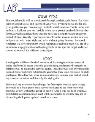 40
SOCIAL MEDIA
First social media will be monitored through analytics platforms like Hoot-
suite or Sprout Social and Facebook Analytics. By using social media ana-
lytics platforms, you can manage multiple social media accounts under one
umbrella. It allows you to schedule when posts go out on the different plat-
forms, as well as analyze how specific posts are doing throughout a given
period of time. Weekly reports are available to the account owner as a way
to figure out what went right and what did not going forward. Facebook
Analytics is a key component when running a Facebook page. You are able
to monitor engagement as well as target ads to the specific target audience
you want to reach for different campaigns.
LOGO
A style guide will be established to ensure all branding is uniform across all
media platforms.To assure this style guide is being implemented correctly, an
employee will be assigned to serve as editor. This editor will look over materials
from all platforms before publishing to guarantee there is no confusion on style
and layout. The editor will serve as a second means to make sure that all brand-
ing remains consistent as defined by the style guide.
Before making a concrete logo change, the first step is to make a pre-change.
There will be a focus group and a survey conducted to see what relays well
and what doesn’t within that group of people. After a logo has been created, a
month later a communication audit will be conducted to see how they are im-
plementing the logo for optimal brand awareness.
 