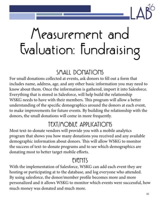 41
Measurement and
Evaluation: Fundraising
SMALL DONATIONS
For small donations collected at events, ask donors to fill out a form that
includes name, address, age, and any other basic information you may need to
know about them. Once the information is gathered, import it into Salesforce.
Everything that is stored in Salesforce, will help build the relationship
WSKG needs to have with their members. This program will allow a better
understanding of the specific demographics around the donors at each event,
to make improvements for future events. By building the relationship with the
donors, the small donations will come in more frequently.
TEXT/MOBILE APPLICATIONS
Most text-to-donate vendors will provide you with a mobile analytics
program that shows you how many donations you received and any available
demographic information about donors. This will allow WSKG to monitor
the success of text-to-donate programs and to see which demographics are
donating most to better target mobile efforts.
EVENTS
With the implementation of Salesforce, WSKG can add each event they are
hosting or participating at to the database, and log everyone who attended.
By using salesforce, the donor/member profile becomes more and more
personalized and it allows WSKG to monitor which events were successful, how
much money was donated and much more.
 