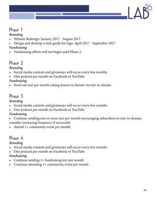 43
Phase 1
Branding
•	 Website Redesign: January 2017 - August 2017	
•	 Design and develop a style guide for logo: April 2017 - September 2017
Fundraising
•	 Fundraising efforts will not begin until Phase 2.
Phase 2
Branding 	
•	 Social media contests and giveaways will occur every few months
•	 One podcast per month on Facebook or YouTube
Fundraising
•	 Send one text per month asking donors to donate via text-to-donate.
Phase 3
Branding
•	 Social media contests and giveaways will occur every few months
•	 One podcast per month on Facebook or YouTube
Fundraising
•	 Continue sending one or more text per month encouraging subscribers to text-to-donate;
consider increasing frequency if successful
•	 Attend 1+ community event per month
Phase 4
Branding
•	 Social media contests and giveaways will occur every few months
•	 One podcast per month on Facebook or YouTube
Fundraising
•	 Continue sending 1+ fundraising text per month
•	 Continue attending 1+ community event per month
 
