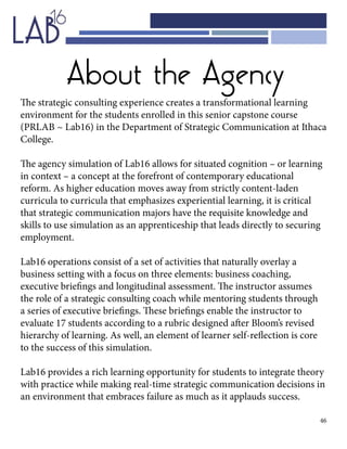 46
About the Agency
The strategic consulting experience creates a transformational learning
environment for the students enrolled in this senior capstone course
(PRLAB ~ Lab16) in the Department of Strategic Communication at Ithaca
College.
The agency simulation of Lab16 allows for situated cognition – or learning
in context – a concept at the forefront of contemporary educational
reform. As higher education moves away from strictly content-laden
curricula to curricula that emphasizes experiential learning, it is critical
that strategic communication majors have the requisite knowledge and
skills to use simulation as an apprenticeship that leads directly to securing
employment.
Lab16 operations consist of a set of activities that naturally overlay a
business setting with a focus on three elements: business coaching,
executive briefings and longitudinal assessment. The instructor assumes
the role of a strategic consulting coach while mentoring students through
a series of executive briefings. These briefings enable the instructor to
evaluate 17 students according to a rubric designed after Bloom’s revised
hierarchy of learning. As well, an element of learner self-reflection is core
to the success of this simulation.
Lab16 provides a rich learning opportunity for students to integrate theory
with practice while making real-time strategic communication decisions in
an environment that embraces failure as much as it applauds success.
 