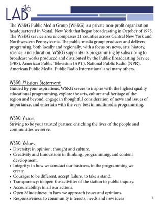 6
The WSKG Public Media Group (WSKG) is a private non-profit organization
headquartered in Vestal, New York that began broadcasting in October of 1975.
The WSKG service area encompasses 21 counties across Central New York and
Northwestern Pennsylvania. The public media group produces and delivers
programing, both locally and regionally, with a focus on news, arts, history,
science, and education. WSKG supplants its programming by subscribing to
broadcast works produced and distributed by the Public Broadcasting Service
(PBS), American Public Television (APT), National Public Radio (NPR),
American Public Media, Public Radio International and many others.
WSKG Mission Statement:
Guided by your aspirations, WSKG serves to inspire with the highest quality
educational programming, explore the arts, culture and heritage of the
region and beyond, engage in thoughtful consideration of news and issues of
importance, and entertain with the very best in multimedia programming.
WSKG Vision:
Striving to be your trusted partner, enriching the lives of the people and
communities we serve.
WSKG Values:
•	 Diversity: in opinion, thought and culture.
•	 Creativity and Innovation: in thinking, programming, and content 				
	development.
•	 Integrity: in how we conduct our business, in the programming we 			
	create.
•	 Courage: to be different, accept failure, to take a stand.
•	 Transparency: to open the activities of the station to public inquiry.
•	 Accountability: in all our actions.
•	 Open Mindedness: in how we approach issues and opinions.
•	 Responsiveness: to community interests, needs and new ideas
 