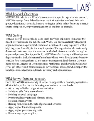7
WSKG Financial Operations
WSKG Public Media is a 501(c)(3) tax-exempt nonprofit organization. As such,
WSKG is exempt from federal income tax if it’s activities are charitable, reli-
gious, educational, scientific, literary, testing for public safety, fostering amateur
sports competition, or preventing cruelty to children or animals.
WSKG Staffing
WSKG’s interim President and CEO Brian Frey was appointed to manage the
Board of Trustees and the WSKG staff. WSKG is a bureaucratically structured
organization with a pyramidal command structure. It is very organized with a
high degree of formality in the way it operates. The organizational chart clearly
denotes departments, and the manner in which decisions are made through an
organized process (See Appendix A). WSKG has a Marketing and Development
department that includes ten staff members whose work directly contributes to
WSKG’s fundraising efforts. At the senior management level there is Caroline
Basso who is Director of Development & Marketing, and she works with a vari-
ety of gift officers and promotions and development assistants who support the
functions associated with outreach, advocacy and advancement.
WSKG Current Financing Initiatives
Currently, WSKG uses a variety of tactics to support their financing operations.
Most not-for profits use the following mechanisms to raise funds:
•	 Attracting individual support and donation.
•	 Soliciting gifts from major donors.
•	 Holding a capital campaign.
•	 Promoting legacy gifts and planned giving.
•	 Holding special events.
•	 Raising money from the sale of goods and services.
•	 Applying for foundation grants.
•	 Applying for government grants.
•	 Requesting corporate gifts.
 