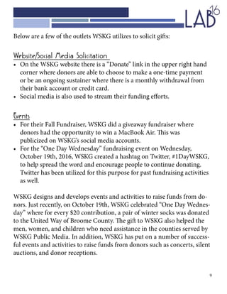 9
Below are a few of the outlets WSKG utilizes to solicit gifts:
Website/Social Media Solicitation
•	 On the WSKG website there is a “Donate” link in the upper right hand 		
	 corner where donors are able to choose to make a one-time payment 		
	 or be an ongoing sustainer where there is a monthly withdrawal from 		
	 their bank account or credit card.
•	 Social media is also used to stream their funding efforts.
Events
•	 For their Fall Fundraiser, WSKG did a giveaway fundraiser where 			
	 donors had the opportunity to win a MacBook Air. This was 				
	 publicized on WSKG’s social media accounts.
•	 For the “One Day Wednesday” fundraising event on Wednesday, 			
	 October 19th, 2016, WSKG created a hashtag on Twitter, #1DayWSKG, 		
	 to help spread the word and encourage people to continue donating. 		
	 Twitter has been utilized for this purpose for past fundraising activities 		
	 as well.
WSKG designs and develops events and activities to raise funds from do-
nors. Just recently, on October 19th, WSKG celebrated “One Day Wednes-
day” where for every $20 contribution, a pair of winter socks was donated
to the United Way of Broome County. The gift to WSKG also helped the
men, women, and children who need assistance in the counties served by
WSKG Public Media. In addition, WSKG has put on a number of success-
ful events and activities to raise funds from donors such as concerts, silent
auctions, and donor receptions.
 
