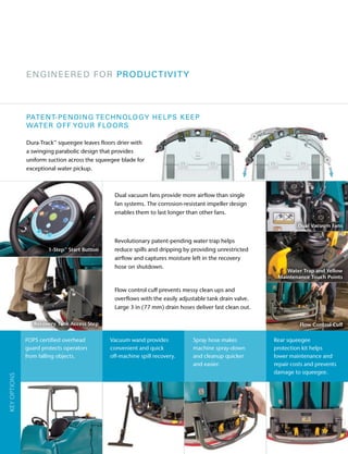 1-Step™ Start Button
Dual vacuum fans provide more airflow than single
fan systems. The corrosion-resistant impeller design
enables them to last longer than other fans.
Revolutionary patent-pending water trap helps
reduce spills and dripping by providing unrestricted
airflow and captures moisture left in the recovery
hose on shutdown.
Flow control cuff prevents messy clean ups and
overflows with the easily adjustable tank drain valve.
Large 3 in (77 mm) drain hoses deliver fast clean out.
ENGINEERED FOR PRODUCTIVITY
Recovery Tank Access Step
Dual Vacuum Fans
Water Trap and Yellow
Maintenance Touch Points
Flow Control Cuff
Vacuum wand provides
convenient and quick
off-machine spill recovery.
Rear squeegee
protection kit helps
lower maintenance and
repair costs and prevents
damage to squeegee.
KEYOPTIONS
PATENT-PENDING TECHNOLOGY HELPS KEEP
WATER OFF YOUR FLOORS
Dura-Track™ squeegee leaves floors drier with
a swinging parabolic design that provides
uniform suction across the squeegee blade for
exceptional water pickup.
Spray hose makes
machine spray-down
and cleanup quicker
and easier.
FOPS certified overhead
guard protects operators
from falling objects.
 