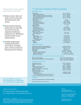 T17 BATTERY-POWERED RIDER SCRUBBER
SCRUBBING SYSTEM			
Cleaning path	 40 in / 1,015 mm
	 With scrubbing side brush 	 52 in / 1,320 mm
	 With RH sweeping side brush (cyl scrub only)	 46 in / 1,165 mm
	 With dual sweeping side brush (cyl scrub only)	 52 in / 1,320 mm
	 Sweeping with Pre-sweep	 49.4 in / 1,254 mm
Cylindrical main brushes
	 Brush speed 	 500 rpm
	 Brush diameter (2) 	 9 in / 230 mm
	 Brush down force (up to)	 550 lb / 250 kg
	 Brush motors, brushless (2) 	 1.5 hp / 1.125 kW
	 Debris hopper 	 .7 ft3
/ 20 L
Disk main brushes
	 Brush speed 	 315 rpm
	 Brush size diameter (2) 	 20 in / 510 mm
	 Brush down force (up to)	 550 lb / 250 kg
	 Brush motor, brushless (2) 	 1.5 hp / 1.125 kW
Optional Pre-sweep
	 Debris capacity (overall) 	 1.3 ft3
/ 37 L
	 Filter bag capacity 	 1.0 ft3
/ 28 L
Tanks
	 Solution tank 	 75 gal / 285 L
	 Solution capacity (ES®) 	 115 gal / 435 L
	 Recovery tank 	 91.1 gal / 346 L
	 Demisting chamber 	 16.1 gal / 61 L
Vacuum fan (Dual) 	 2 x .8 hp / 2 x .6 kW
	 Speed 	 14,500 rpm
	 Water lift 	 65 in / 1,650 mm
PROPELLING SYSTEM
Propel speed forward (transport variable to) 	 5.5 mph / 9 km / h
Propel speed forward (scrubbing variable to) 	 4.0 mph / 6.5 km / h
Propel speed reverse (variable to) 	 3 mph / 5 km / h
Speed control 	 Electronic - AC
Gradeability 	 Base Unit / w/Ramp Kit
	 Transport (empty for trailering) 	 12° / 21%	|	12° / 21%
	 Transport at gross weight 	 7° / 12%	|	8.5° / 14.8%
	 Working (scrubbing) 	 5° / 8.7% 	|	6° deg / 10.5%
BATTERY SELECTIONS (est. continuous runtime: economy mode)
Battery optional packages 	 (up to 3.5 hrs) 36V, 510 AH C/6
(Battery chargers available for all optional batteries)	 (up to 5.75 hrs) 36V, 750 AH C/6
		 (up to 7.5 hrs) 36V, 930 AH C/6	
MACHINE SPECIFICATIONS
Length basic machine 	 87.9 in / 2,230 mm
Length with pre-sweep 	 113 in / 2,870 mm
Width 	 46 in / 1,168 mm
Height (top of steering wheel) 	 58.25 in / 1,480 mm
	 With overhead guard 	 82.5 in / 2,096 mm
Weight with standard 510 AH batteries 	 3,365 lb / 1,525 kg
Minimum aisle turn 	 93.25 in / 2,370 mm
Sound level (operator’s ear)	
	 Disk: Mode #2* 	 65 dBA; Kpa 3 dBA
	 Cylindrical: Mode #2* 	 66 dBA; Kpa 3 dBA
	 Sound pressure level tested per IEC 60335-2-72
*Vacuum On, Squeegee Down, Brushes On, Brushes Up
WARRANTY
See your local representative for warranty information
Specifications subject to change without notice.
TENNANTTRUE®
PARTS, SERVICE
AND FINANCE SOLUTIONS
	Reduce rework, labor and
safety costs by using only
TennantTrue parts and
service.
	Ensure optimal cleaning
performance by selecting
a TennantTrue Service
program provided by a
network of over 400 factory-
trained Tennant service
representatives.
	Simplify budgeting by
bundling TennantTrue
service plans, including
parts, into the purchase or
financing of your machine.
SEEING IS BELIEVING
For a demonstration or additional information,
call +1.800.553.8033 or email info@tennantco.com
Tennant
701 North Lilac Drive
Minneapolis, MN 55422 USA
USA/Canada: +1.800.553.8033
Quebec: +1.800.361.9050
Overseas: +1.763.540.1315
www.tennantco.com
info@tennantco.com
1.061.001.am.en T17 Brochure 4/14
©2014 The Tennant Company logo and other trademarks designated with the
symbol “®” are trademarks of Tennant Company registered in the United States
and/or other countries. Tennant Company’s products are sold and serviced
through subsidiaries of Tennant Company and distributors. All rights reserved.
Choose GE Capital or U.S. Bancorp,
our leasing providers, for simple, quick
financing with flexible upgrade options.
 