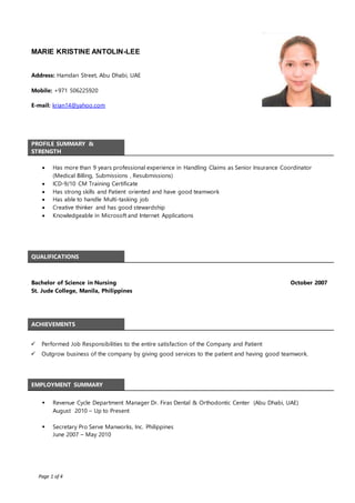 Page 1 of 4
MARIE KRISTINE ANTOLIN-LEE
Address: Hamdan Street, Abu Dhabi, UAE
Mobile: +971 506225920
E-mail: krian14@yahoo.com
PROFILE SUMMARY &
STRENGTH
 Has more than 9 years professional experience in Handling Claims as Senior Insurance Coordinator
(Medical Billing, Submissions , Resubmissions)
 ICD-9/10 CM Training Certificate
 Has strong skills and Patient oriented and have good teamwork
 Has able to handle Multi-tasking job
 Creative thinker and has good stewardship
 Knowledgeable in Microsoft and Internet Applications
QUALIFICATIONS
Bachelor of Science in Nursing
St. Jude College, Manila, Philippines
October 2007
ACHIEVEMENTS
 Performed Job Responsibilities to the entire satisfaction of the Company and Patient
 Outgrow business of the company by giving good services to the patient and having good teamwork.
EMPLOYMENT SUMMARY
 Revenue Cycle Department Manager Dr. Firas Dental & Orthodontic Center (Abu Dhabi, UAE)
August 2010 – Up to Present
 Secretary Pro Serve Manworks, Inc. Philippines
June 2007 – May 2010
 
