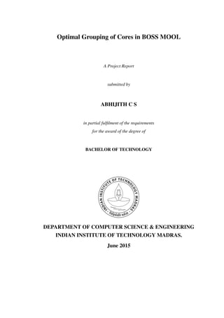 Optimal Grouping of Cores in BOSS MOOL
A Project Report
submitted by
ABHIJITH C S
in partial fulﬁlment of the requirements
for the award of the degree of
BACHELOR OF TECHNOLOGY
DEPARTMENT OF COMPUTER SCIENCE & ENGINEERING
INDIAN INSTITUTE OF TECHNOLOGY MADRAS.
June 2015
 