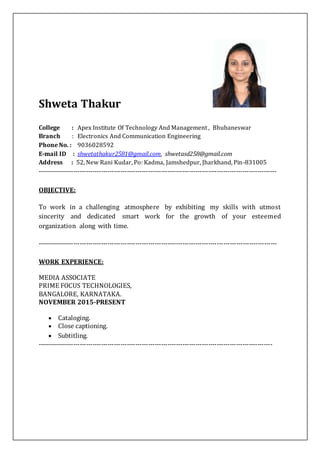 Shweta Thakur
College : Apex Institute Of Technology And Management , Bhubaneswar
Branch : Electronics And Communication Engineering
Phone No. : 9036028592
E-mail ID : shwetathakur2581@gmail.com, shwetasd258@gmail.com
Address : 52, New Rani Kudar, Po: Kadma, Jamshedpur, Jharkhand, Pin-831005
----------------------------------------------------------------------------------------------------------------
OBJECTIVE:
To work in a challenging atmosphere by exhibiting my skills with utmost
sincerity and dedicated smart work for the growth of your esteemed
organization along with time.
----------------------------------------------------------------------------------------------------------------
WORK EXPERIENCE:
MEDIA ASSOCIATE
PRIME FOCUS TECHNOLOGIES,
BANGALORE, KARNATAKA.
NOVEMBER 2015-PRESENT
 Cataloging.
 Close captioning.
 Subtitling.
--------------------------------------------------------------------------------------------------------------
 