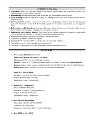 KEY STRENGTH AND SKILL
 Leadership: Hands on experience building and leading project teams and stakeholder groups from
project initiation through project close-out.
 Multi-tasking: Managing multiple scopes, schedules, and stakeholder communications.
 Team Building: Hands on experience building and leading project teams from project initiation through
project close-out.
 Communications: Excellent communicator with verbal, writing and presentation skills attuned to project
goals and stakeholder needs. Well demonstrated good communication, coordination and management
skills.
 Collaboration and Integration: Routinely collaborates with a diverse group of subject matter experts
during project initiation, scope development, and project execution.
 Negotiation and Problem Solving: Conversant across multiple engineering disciplines, understands
complex problems and capable of negotiating mutually acceptable solutions.
 Well regarded by clients, contractors, consultants & colleagues alike.
 Experienced of complex construction projects.
 A strategist with instinctive ability to identify and address project problems.
 Proven track record in planning and project management.
 Committed to only delivering excellence displaying honesty, integrity and ethics.
CAREER SCAN
1. From August 2015 To Present date
Client: Saudi Arabian Oil Company (ARAMCO).
Company: ASYAD International Company Limited.
Project: 13.8 kV, 4.16 kV Switchgear Replacement RASTANURA REFINERY Plant Saudi Aramco.
Project: Sulphur Railcar Loading Facilities Project BGP, WGP AND KGP Gas Plant Al-Jubail Industrial.
Designation: Project Engineer, Electrical and Instrumentation Engineer.
2. April-2015 To Aug-2015
Company: Power and Technology Construction Est.
Project: Nuariyiah Girls University
Designation: Project Engineer (E & I)
3. March 2013 To April 2015
Client: ALRASHID AND SONS
Company: ALTAMAYZ First Construction Est.
Project: ALRASHID Mall ALHASA
Designation: Project Engineer (E & I)
4. May 2012 To March-2013
Client: ZAD HOLDING COMPANY QATAR
Company: QATAR Flour Mills
Designation: Electrical and Inst. Maintenance Engineer
5. July-2010 To April 2012
 