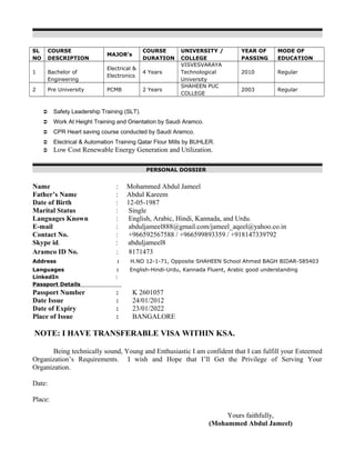 SL
NO
COURSE
DESCRIPTION
MAJOR’s
COURSE
DURATION
UNIVERSITY /
COLLEGE
YEAR OF
PASSING
MODE OF
EDUCATION
1 Bachelor of
Engineering
Electrical &
Electronics
4 Years
VISVESVARAYA
Technological
University
2010 Regular
2 Pre University PCMB 2 Years
SHAHEEN PUC
COLLEGE
2003 Regular
 Safety Leadership Training (SLT).
 Work At Height Training and Orientation by Saudi Aramco.
 CPR Heart saving course conducted by Saudi Aramco.
 Electrical & Automation Training Qatar Flour Mills by BUHLER.
 Low Cost Renewable Energy Generation and Utilization.
PERSONAL DOSSIER
Name : Mohammed Abdul Jameel
Father’s Name : Abdul Kareem
Date of Birth : 12-05-1987
Marital Status : Single
Languages Known : English, Arabic, Hindi, Kannada, and Urdu.
E-mail : abduljameel888@gmail.com/jameel_aqeel@yahoo.co.in
Contact No. : +966592567588 / +966599893359 / +918147339792
Skype id. : abduljameel8
Aramco ID No. : 8171473
Address : H.NO 12-1-71, Opposite SHAHEEN School Ahmed BAGH BIDAR-585403
Languages : English-Hindi-Urdu, Kannada Fluent, Arabic good understanding
LinkedIn :
Passport Details
Passport Number : K 2601057
Date Issue : 24/01/2012
Date of Expiry : 23/01/2022
Place of Issue : BANGALORE
NOTE: I HAVE TRANSFERABLE VISA WITHIN KSA.
Being technically sound, Young and Enthusiastic I am confident that I can fulfill your Esteemed
Organization’s Requirements. I wish and Hope that I’ll Get the Privilege of Serving Your
Organization.
Date:
Place:
Yours faithfully,
(Mohammed Abdul Jameel)
 