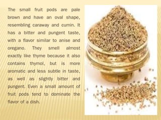 The small fruit pods are pale
brown and have an oval shape,
resembling caraway and cumin. It
has a bitter and pungent taste,
with a flavor similar to anise and
oregano. They smell almost
exactly like thyme because it also
contains thymol, but is more
aromatic and less subtle in taste,
as well as slightly bitter and
pungent. Even a small amount of
fruit pods tend to dominate the
flavor of a dish.
 