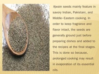 Ajwain seeds mainly feature in
savory Indian, Pakistani, and
Middle-Eastern cooking. In
order to keep fragrance and
flavor intact, the seeds are
generally ground just before
preparing dishes and added to
the recipes at the final stages.
This is done so because,
prolonged cooking may result
in evaporation of its essential
oils.
 