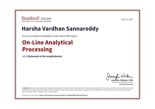 STATEMENT OF ACCOMPLISHMENT
Stanford ONLINE
Stanford University
Professor in Computer Science
Jennifer Widom, PhD
July 15, 2016
Harsha Vardhan Sannareddy
has successfully completed a free online offering of
On-Line Analytical
Processing
with Statement of Accomplishment.
PLEASE NOTE: SOME ONLINE COURSES MAY DRAW ON MATERIAL FROM COURSES TAUGHT ON-CAMPUS BUT THEY ARE NOT EQUIVALENT TO ON-CAMPUS COURSES. THIS STATEMENT DOES NOT
AFFIRM THAT THIS PARTICIPANT WAS ENROLLED AS A STUDENT AT STANFORD UNIVERSITY IN ANY WAY. IT DOES NOT CONFER A STANFORD UNIVERSITY GRADE, COURSE CREDIT OR DEGREE,
AND IT DOES NOT VERIFY THE IDENTITY OF THE PARTICIPANT.
Authenticity can be verified at https://verify.lagunita.stanford.edu/SOA/c71ef944f42d468394fe33b1c801aa5e
 