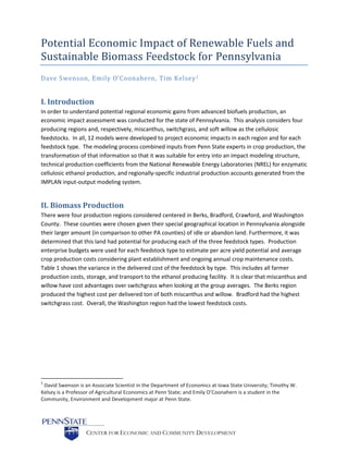 CENTER FOR ECONOMIC AND COMMUNITY DEVELOPMENT
Potential Economic Impact of Renewable Fuels and
Sustainable Biomass Feedstock for Pennsylvania
Dave Swenson, Emily O’Coonahern, Tim Kelsey1
I. Introduction
In order to understand potential regional economic gains from advanced biofuels production, an
economic impact assessment was conducted for the state of Pennsylvania. This analysis considers four
producing regions and, respectively, miscanthus, switchgrass, and soft willow as the cellulosic
feedstocks. In all, 12 models were developed to project economic impacts in each region and for each
feedstock type. The modeling process combined inputs from Penn State experts in crop production, the
transformation of that information so that it was suitable for entry into an impact modeling structure,
technical production coefficients from the National Renewable Energy Laboratories (NREL) for enzymatic
cellulosic ethanol production, and regionally-specific industrial production accounts generated from the
IMPLAN input-output modeling system.
II. Biomass Production
There were four production regions considered centered in Berks, Bradford, Crawford, and Washington
County. These counties were chosen given their special geographical location in Pennsylvania alongside
their larger amount (in comparison to other PA counties) of idle or abandon land. Furthermore, it was
determined that this land had potential for producing each of the three feedstock types. Production
enterprise budgets were used for each feedstock type to estimate per acre yield potential and average
crop production costs considering plant establishment and ongoing annual crop maintenance costs.
Table 1 shows the variance in the delivered cost of the feedstock by type. This includes all farmer
production costs, storage, and transport to the ethanol producing facility. It is clear that miscanthus and
willow have cost advantages over switchgrass when looking at the group averages. The Berks region
produced the highest cost per delivered ton of both miscanthus and willow. Bradford had the highest
switchgrass cost. Overall, the Washington region had the lowest feedstock costs.
1
David Swenson is an Associate Scientist in the Department of Economics at Iowa State University; Timothy W.
Kelsey is a Professor of Agricultural Economics at Penn State; and Emily O’Coonahern is a student in the
Community, Environment and Development major at Penn State.
 