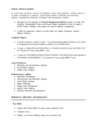 Projects related to analytics:
As a part of the curriculum, involved in conducting various other application oriented projects in
the fields of Simulation in Analytics, Social Media Analytics, Marketing and advertising
analytics, Organizational Behaviour & Supply Chain Management analytics.
 Developed an ad Campaign for Payroll Management Software product by using Text
Analytics, Demographics Index to aid Search Engine Optimisation tools, for usage in
Search Volume Analytics, and prepare Ad copies in different combinations.
 A study on comparative analysis in social media on e-tailing companies( Amazon,
Flipkart, Myntra)
Academic Projects
 Currently working on a project to study “ Assessing potential available in Health services market
in Visakhapatnam with special emphasis on diabetic care”in PGDBA(SIP)
 A Study of ‘EMPLOYEE SATISFACTION’ at ‘CHODAVARAM SUGAR FACTORY LTD’
for a duration of 45 days during BBM 1st
year.
 A Study on ‘CUSTOMER SATISFACTION OF HONDA TWO WHEELERS with reference to
‘JAYARAM AUTOMOBILES’ for a duration of 45 days during BBM 2nd year.
Areas Of Interest:
 Marketing and Advertisement Analytics.
 Social Media Analyitcs.
 Supply Chain Analytics.
Relatedcourses studied:
 Marketing Management.
 Advertisement and Marketing Analytics.
 Social Media Analytics.
 Digital Marketing
 Supply Chain Management.
 Supply Chain Analytics.
 Operation Research and optimization.
PERSONAL ABILITIES AND SKILLSETS
Key Skills:
 Logical and Critical thinker by using various analytical tools
 Computer Savvy
 Flexible to work from different places & at customer sites
 