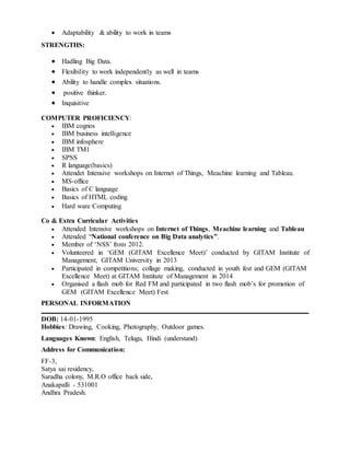  Adaptability & ability to work in teams
STRENGTHS:
 Hadling Big Data.
 Flexibility to work independently as well in teams
 Ability to handle complex situations.
 positive thinker.
 Inquisitive
COMPUTER PROFICIENCY:
 IBM cognos
 IBM business intelligence
 IBM infosphere
 IBM TM1
 SPSS
 R language(basics)
 Attendet Intensive workshops on Internet of Things, Meachine learning and Tableau.
 MS-office
 Basics of C language
 Basics of HTML coding
 Hard ware Computing
Co & Extra Curricular Activities
 Attended Intensive workshops on Internet of Things, Meachine learning and Tableau
 Attended “National conference on Big Data analytics”.
 Member of ‘NSS’ from 2012.
 Volunteered in ‘GEM (GITAM Excellence Meet)’ conducted by GITAM Institute of
Management, GITAM University in 2013
 Participated in competitions; collage making, conducted in youth fest and GEM (GITAM
Excellence Meet) at GITAM Institute of Management in 2014
 Organised a flash mob for Red FM and participated in two flash mob’s for promotion of
GEM (GITAM Excellence Meet) Fest
PERSONAL INFORMATION
DOB: 14-01-1995
Hobbies: Drawing, Cooking, Photography, Outdoor games.
Languages Known: English, Telugu, Hindi (understand)
Address for Communication:
FF-3,
Satya sai residency,
Saradha colony, M.R.O office back side,
Anakapalli - 531001
Andhra Pradesh.
 