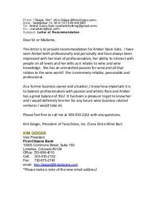 From: "Geiger, Kim" <Kim.Geiger@firstcitizens.com> 
Date: September 10, 2012 10:15:04 AM MDT 
To: Amber Davis-Sato <perfectk4y4king@gmail.com> 
Cc: <tanadolce@aol.com> 
Subject: Letter of Recommendation 
Dear Sir or Madame, 
This letter is to provide recommendation for Amber Davis-Sato. I have 
seen Amber both professionally and personally and have always been 
impressed with her level of professionalism, her ability to interact with 
people on all levels and her skills as it relates to wine and wine 
knowledge. She has an unmatched passion for wine and all that 
relates to the wine world! She is extremely reliable, personable and 
professional. 
As a former business owner and a banker, I know how important it is 
to balance professionalism with passion and artistic flare and Amber 
has a great balance of this! It has been a pleasure to get to know her 
and I would definitely hire her for any future wine business related 
ventures I would take on. 
Please feel free to call me at 303.910.2152 with any questions. 
Kim Geiger, President of Tana Dolce, Inc. (Tana Dolce Wine Bar) 
KIM GEIGER 
Vice President 
First-Citizens Bank 
10005 Commons Street, Suite 150 
Lonetree, Colorado 80124 
Office: 720-895-4010 
Cell: 303-910-2152 
Fax: 720-875-2743 
email: Kim.Geiger@firstcitizens.com 
*Please make a note of the new email address! 
 