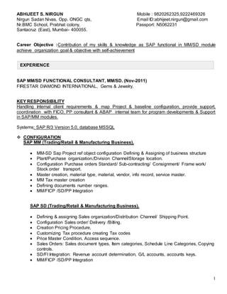 1
EXPERIENCE
ABHIJEET S. NIRGUN Mobile : 9820262325,9222469326
Nirgun Sadan Nivas, Opp. ONGC qts, Email ID:abhijeet.nirgun@gmail.com
Nr.BMC School, Prabhat colony, Passport: N5062231
Santacruz (East), Mumbai- 400055.
Career Objective :Contribution of my skills & knowledge as SAP functional in MM/SD module
achieve organization goal & objective with self-achievement
SAP MM/SD FUNCTIONAL CONSULTANT, MM/SD. (Nov-2011)
FIRESTAR DIAMOND INTERNATIONAL, Gems & Jewelry.
KEY RESPONSIBILITY
Handling Internal client requirements & map Project & baseline configuration, provide support,
coordination with FICO, PP consultant & ABAP internal team for program developments & Support
in SAP/MM modules.
Systems: SAP R/3 Version 5.0, database MSSQL
 CONFIGURATION
SAP MM (Trading/Retail & Manufacturing Business).
 MM-SD Sap Project ref object configuration Defining & Assigning of business structure
 Plant/Purchase organization./Division Channel/Storage location.
 Configuration Purchase orders Standard/ Sub-contracting/ Consignment/ Frame work/
Stock order transport.
 Master creation, material type, material, vendor, info record, service master.
 MM Tax master creation
 Defining documents number ranges.
 MM/FICP /SD/PP Integration
SAP SD (Trading/Retail & Manufacturing Business).
 Defining & assigning Sales organization/Distribution Channel/ Shipping Point.
 Configuration Sales order/ Delivery /Billing.
 Creation Pricing Procedure,
 Customizing Tax procedure creating Tax codes
 Price Master Condition, Access sequence.
 Sales Orders: Sales document types, Item categories, Schedule Line Categories, Copying
controls.
 SD/FI Integration: Revenue account determination, G/L accounts, accounts keys.
 MM/FICP /SD/PP Integration
 
