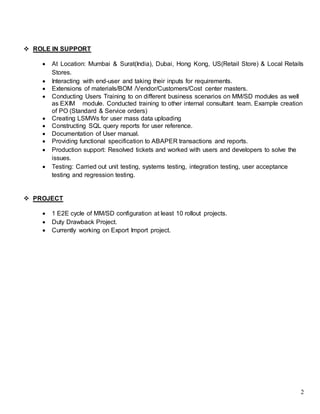 2
 ROLE IN SUPPORT
 At Location: Mumbai & Surat(India), Dubai, Hong Kong, US(Retail Store) & Local Retails
Stores.
 Interacting with end-user and taking their inputs for requirements.
 Extensions of materials/BOM /Vendor/Customers/Cost center masters.
 Conducting Users Training to on different business scenarios on MM/SD modules as well
as EXIM module. Conducted training to other internal consultant team. Example creation
of PO (Standard & Service orders)
 Creating LSMWs for user mass data uploading
 Constructing SQL query reports for user reference.
 Documentation of User manual.
 Providing functional specification to ABAPER transactions and reports.
 Production support: Resolved tickets and worked with users and developers to solve the
issues.
 Testing: Carried out unit testing, systems testing, integration testing, user acceptance
testing and regression testing.
 PROJECT
 1 E2E cycle of MM/SD configuration at least 10 rollout projects.
 Duty Drawback Project.
 Currently working on Export Import project.
 