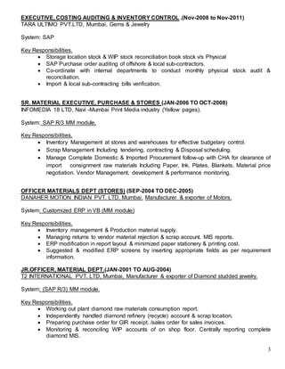 3
EXECUTIVE, COSTING AUDITING & INVENTORY CONTROL .(Nov-2008 to Nov-2011)
TARA ULTIMO PVT.LTD, Mumbai, Gems & Jewelry
System: SAP
Key Responsibilities.
 Storage location stock & WIP stock reconciliation book stock v/s Physical
 SAP Purchase order auditing of offshore & local sub-contractors.
 Co-ordinate with internal departments to conduct monthly physical stock audit &
reconciliation.
 Import & local sub-contracting bills verification.
SR. MATERIAL EXECUTIVE, PURCHASE & STORES (JAN-2006 TO OCT-2008)
INFOMEDIA 18 LTD, Navi -Mumbai Print Media industry (Yellow pages).
System: SAP R/3 MM module,
Key Responsibilities.
 Inventory Management at stores and warehouses for effective budgetary control.
 Scrap Management Including tendering, contracting & Disposal scheduling.
 Manage Complete Domestic & Imported Procurement follow-up with CHA for clearance of
import consignment raw materials Including Paper, Ink, Plates, Blankets. Material price
negotiation. Vendor Management, development & performance monitoring.
OFFICER MATERIALS DEPT (STORES) (SEP-2004 TO DEC-2005)
DANAHER MOTION INDIAN PVT. LTD, Mumbai. Manufacturer & exporter of Motors.
System: Customized ERP in VB (MM module)
Key Responsibilities.
 Inventory management & Production material supply.
 Managing returns to vendor material rejection & scrap account. MIS reports.
 ERP modification in report layout & minimized paper stationery & printing cost.
 Suggested & modified ERP screens by inserting appropriate fields as per requirement
information.
JR.OFFICER, MATERIAL DEPT.(JAN-2001 TO AUG-2004)
T2 INTERNATIONAL PVT. LTD, Mumbai, Manufacturer & exporter of Diamond studded jewelry.
System: (SAP R/3) MM module.
Key Responsibilities.
 Working out plant diamond raw materials consumption report.
 Independently handled diamond refinery (recycle) account & scrap location.
 Preparing purchase order for GIR receipt. /sales order for sales invoices.
 Monitoring & reconciling WIP accounts of on shop floor. Centrally reporting complete
diamond MIS.
 
