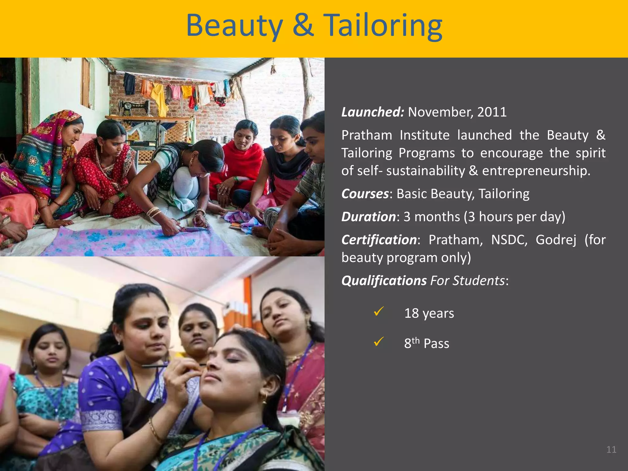 Beauty & Tailoring
Launched: November, 2011
Pratham Institute launched the Beauty &
Tailoring Programs to encourage the spirit
of self- sustainability & entrepreneurship.
Courses: Basic Beauty, Tailoring
Duration: 3 months (3 hours per day)
Certification: Pratham, NSDC, Godrej (for
beauty program only)
Qualifications For Students:
 18 years
 8th Pass
11
 
