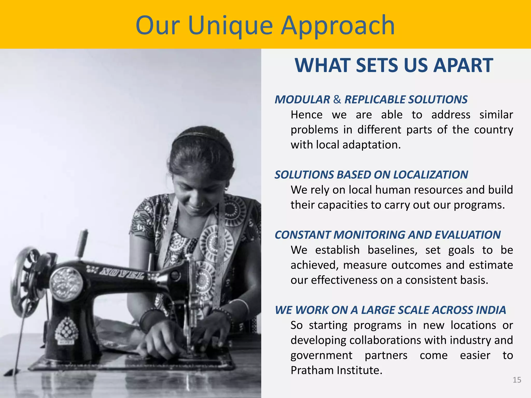 MODULAR & REPLICABLE SOLUTIONS
Hence we are able to address similar
problems in different parts of the country
with local adaptation.
SOLUTIONS BASED ON LOCALIZATION
We rely on local human resources and build
their capacities to carry out our programs.
CONSTANT MONITORING AND EVALUATION
We establish baselines, set goals to be
achieved, measure outcomes and estimate
our effectiveness on a consistent basis.
WE WORK ON A LARGE SCALE ACROSS INDIA
So starting programs in new locations or
developing collaborations with industry and
government partners come easier to
Pratham Institute.
Our Unique Approach
WHAT SETS US APART
15
 